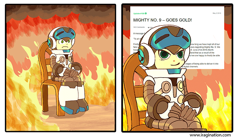 Mighty No. 9 goes gold
I made this illustration after the announcement of Mighty No. 9 [i]"going gold"[/i], which for a product it means it is feature complete and ready to be distributed. Before that, there was a lot of speculation about management problems and further delays. As usual, you can read more details in a handy [url=https://en.wikipedia.org/wiki/Mighty_No._9#Development]Wikipedia[/url] entry.

The entire situation surrounding the events at that time made me think of the [url=https://knowyourmeme.com/memes/this-is-fine]This is Fine[/url] meme. That face of Beck is gold though.

Mighty No. 9 (C) Comcept.
Keywords: mighty_No_9 beck